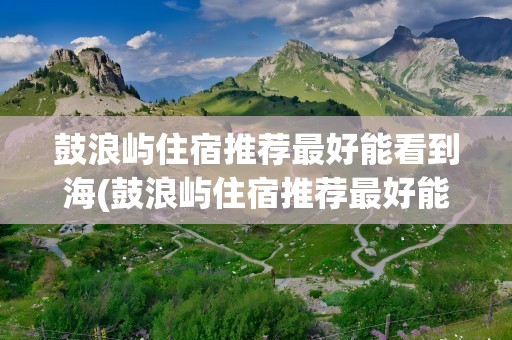 鼓浪屿住宿推荐最好能看到海(鼓浪屿住宿推荐最好能看到海景的地方)