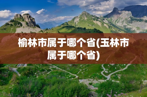 榆林市属于哪个省(玉林市属于哪个省)