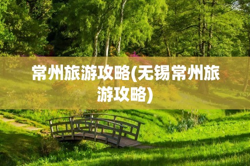 常州旅游攻略(无锡常州旅游攻略)