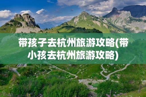 带孩子去杭州旅游攻略(带小孩去杭州旅游攻略)