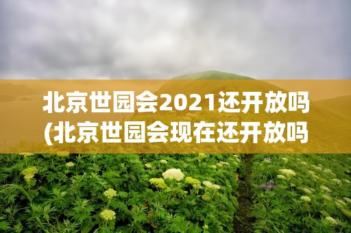 北京世园会2021还开放吗(北京世园会现在还开放吗)