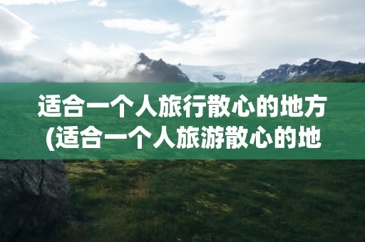 适合一个人旅行散心的地方(适合一个人旅游散心的地方)