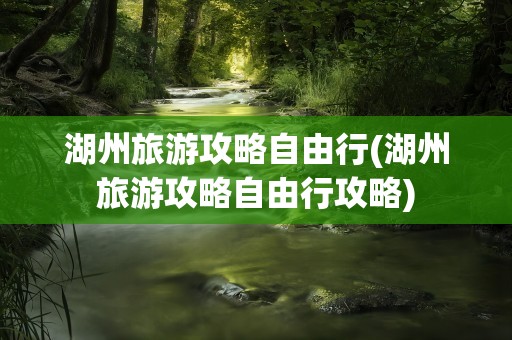 湖州旅游攻略自由行(湖州旅游攻略自由行攻略)