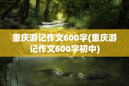 重庆游记作文600字(重庆游记作文600字初中)