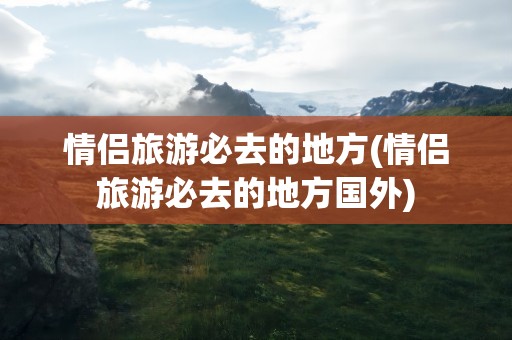 情侣旅游必去的地方(情侣旅游必去的地方国外)