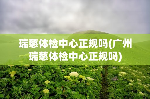 瑞慈体检中心正规吗(广州瑞慈体检中心正规吗)