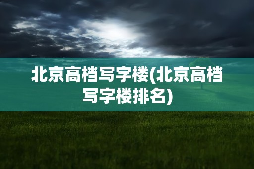 北京高档写字楼(北京高档写字楼排名)