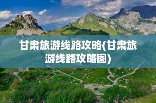 甘肃旅游线路攻略(甘肃旅游线路攻略图)