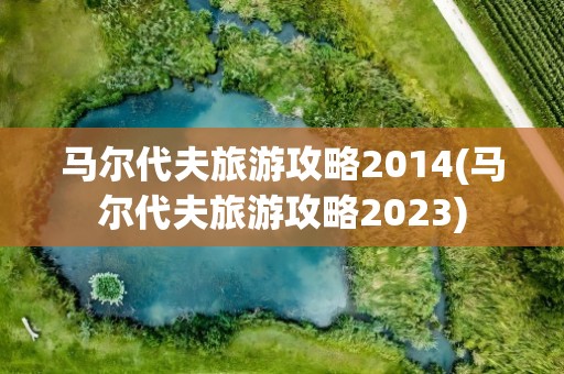 马尔代夫旅游攻略2014(马尔代夫旅游攻略2023)