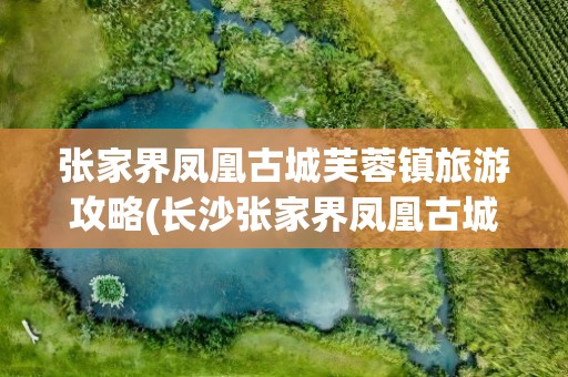 张家界凤凰古城芙蓉镇旅游攻略(长沙张家界凤凰古城芙蓉镇旅游攻略)