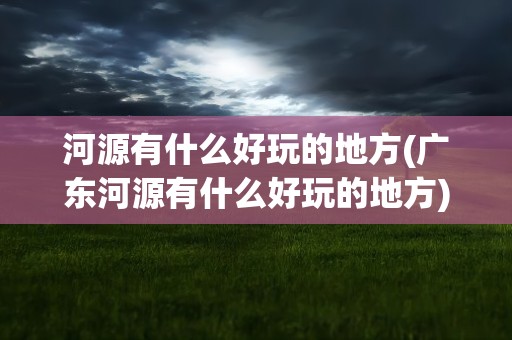 河源有什么好玩的地方(广东河源有什么好玩的地方)