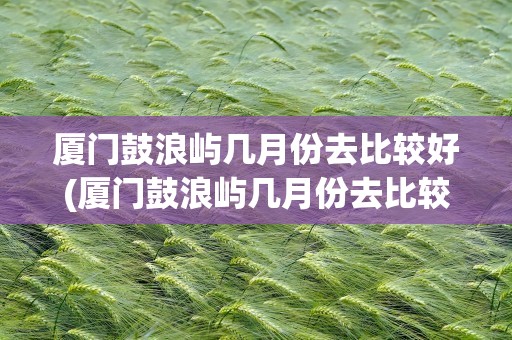 厦门鼓浪屿几月份去比较好(厦门鼓浪屿几月份去比较好玩)