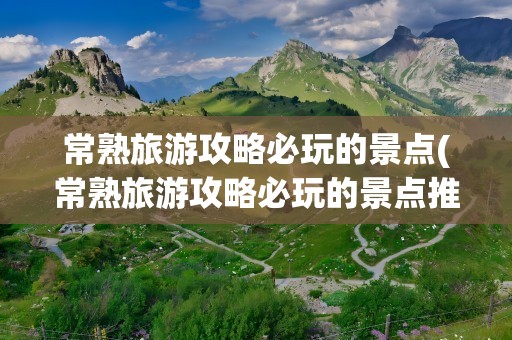 常熟旅游攻略必玩的景点(常熟旅游攻略必玩的景点推荐)