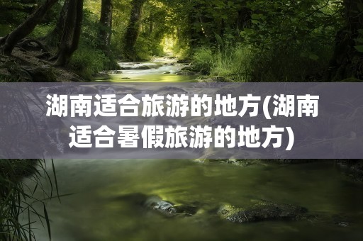 湖南适合旅游的地方(湖南适合暑假旅游的地方)