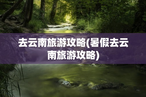 去云南旅游攻略(暑假去云南旅游攻略)