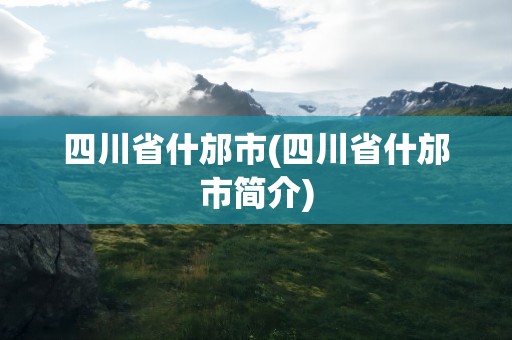 四川省什邡市(四川省什邡市简介)