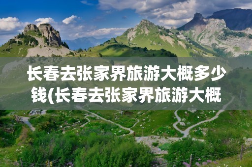 长春去张家界旅游大概多少钱(长春去张家界旅游大概多少钱啊)