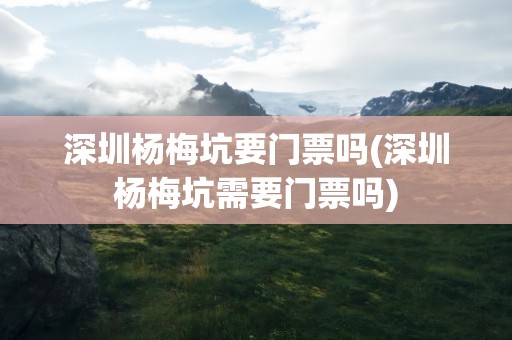 深圳杨梅坑要门票吗(深圳杨梅坑需要门票吗)