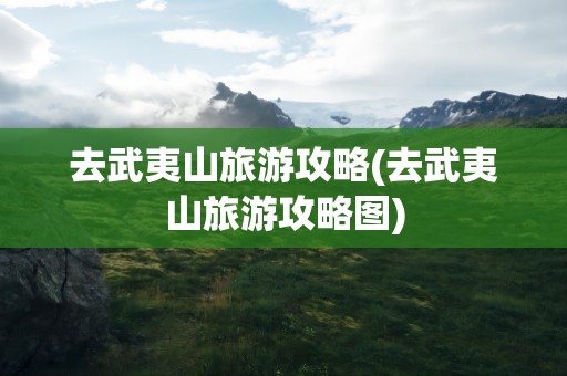 去武夷山旅游攻略(去武夷山旅游攻略图)