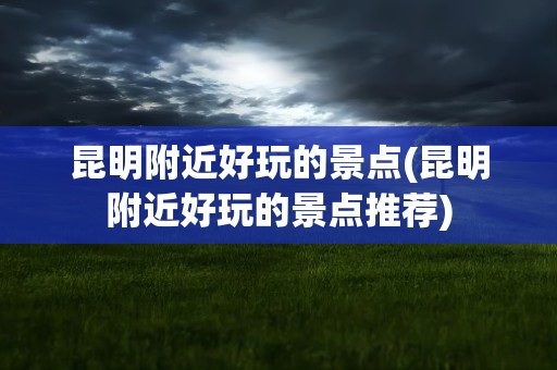 昆明附近好玩的景点(昆明附近好玩的景点推荐)