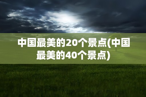 中国最美的20个景点(中国最美的40个景点)