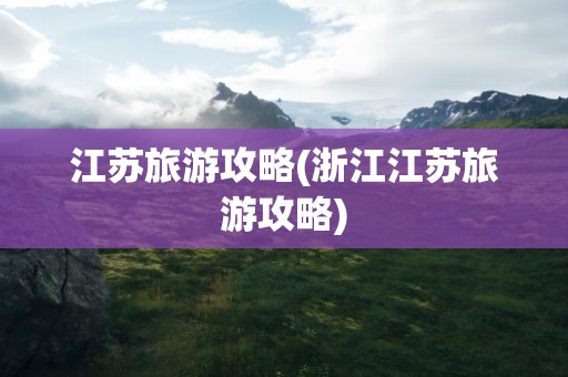 江苏旅游攻略(浙江江苏旅游攻略)