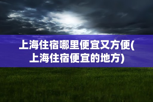 上海住宿哪里便宜又方便(上海住宿便宜的地方)