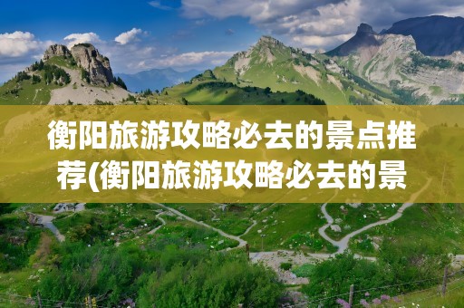 衡阳旅游攻略必去的景点推荐(衡阳旅游攻略必去的景点推荐两日游)