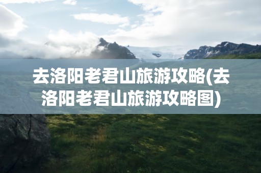 去洛阳老君山旅游攻略(去洛阳老君山旅游攻略图)