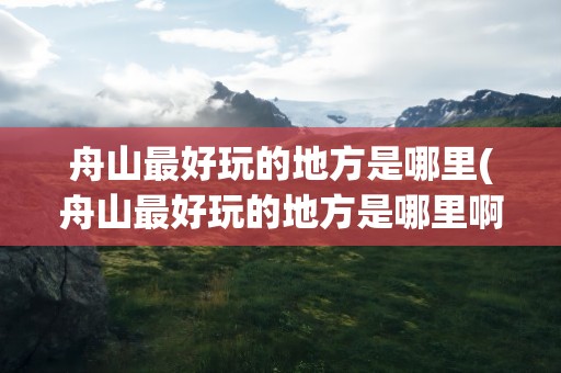 舟山最好玩的地方是哪里(舟山最好玩的地方是哪里啊)