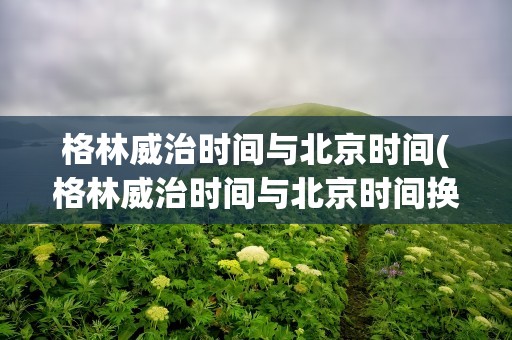 格林威治时间与北京时间(格林威治时间与北京时间换算)