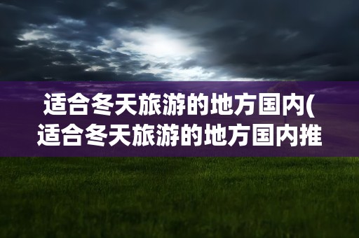 适合冬天旅游的地方国内(适合冬天旅游的地方国内推荐)