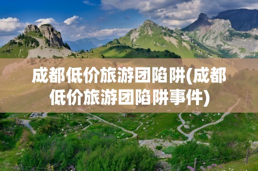 成都低价旅游团陷阱(成都低价旅游团陷阱事件)