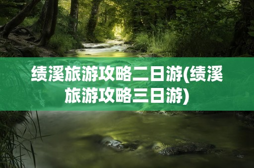 绩溪旅游攻略二日游(绩溪旅游攻略三日游)