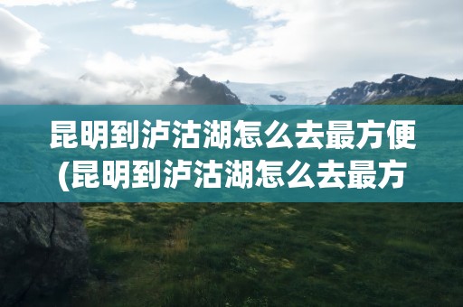 昆明到泸沽湖怎么去最方便(昆明到泸沽湖怎么去最方便呢)