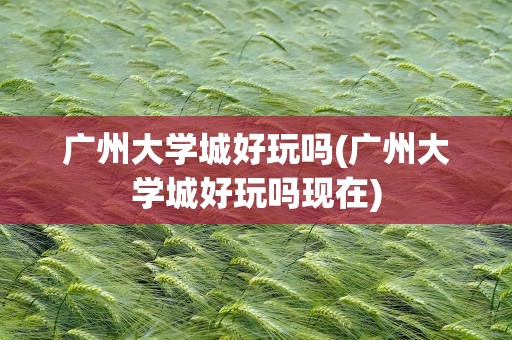 广州大学城好玩吗(广州大学城好玩吗现在)