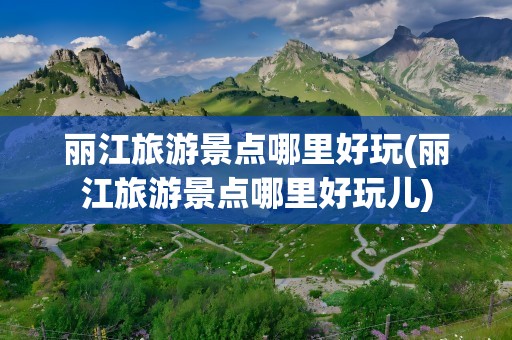 丽江旅游景点哪里好玩(丽江旅游景点哪里好玩儿)