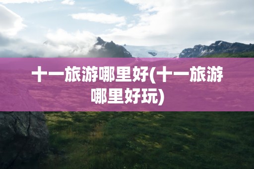 十一旅游哪里好(十一旅游哪里好玩)