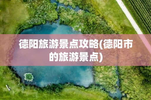 德阳旅游景点攻略(德阳市的旅游景点)