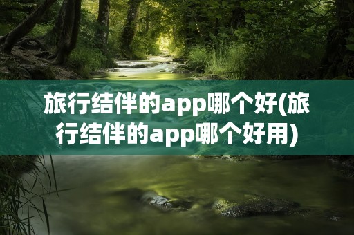 旅行结伴的app哪个好(旅行结伴的app哪个好用)