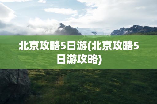 北京攻略5日游(北京攻略5日游攻略)