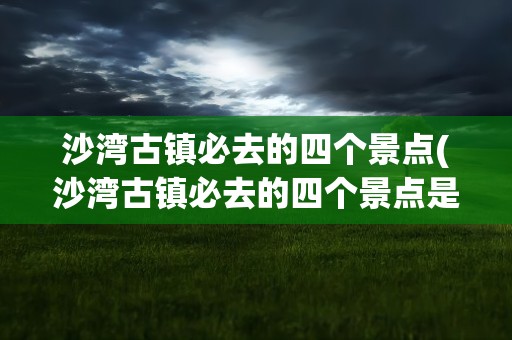 沙湾古镇必去的四个景点(沙湾古镇必去的四个景点是)