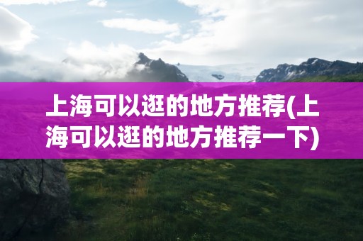 上海可以逛的地方推荐(上海可以逛的地方推荐一下)