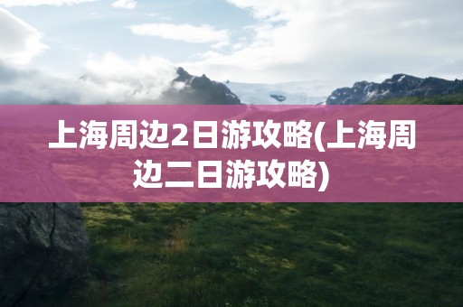 上海周边2日游攻略(上海周边二日游攻略)